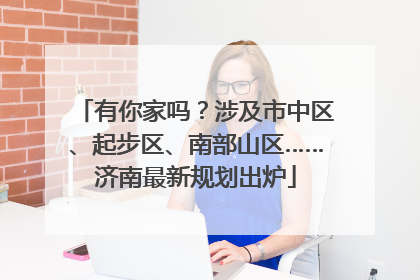 有你家吗？涉及市中区、起步区、南部山区……济南最新规划出炉