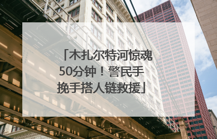 木扎尔特河惊魂50分钟！警民手挽手搭人链救援