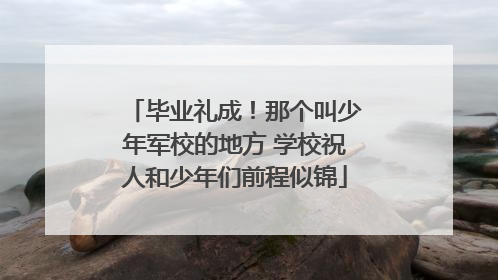 毕业礼成！那个叫少年军校的地方 学校祝人和少年们前程似锦