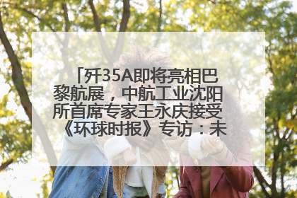 歼35A即将亮相巴黎航展，中航工业沈阳所首席专家王永庆接受《环球时报》专访：未来数量可以有很多