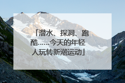 潜水、探洞、跑酷……今天的年轻人玩转新潮运动