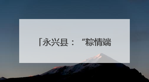 永兴县：“粽情端午” 活动暖邻里