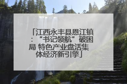 江西永丰县恩江镇：“书记领航”破困局 特色产业盘活集体经济新引擎