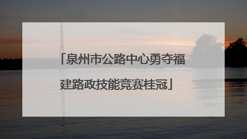 泉州市公路中心勇夺福建路政技能竞赛桂冠