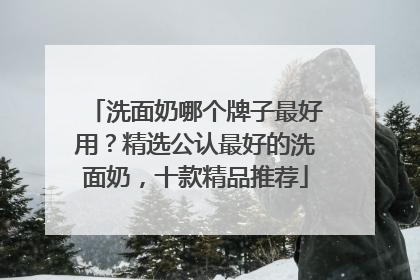 洗面奶哪个牌子最好用？精选公认最好的洗面奶，十款精品推荐