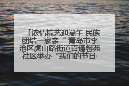 浓情粽艺迎端午 民族团结一家亲“ 青岛市李沧区虎山路街道百通馨苑社区举办“我们的节日·端午“主题活动