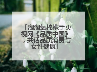 淘淘氧棉携手央视网《品质中国》，共话品质消费与女性健康