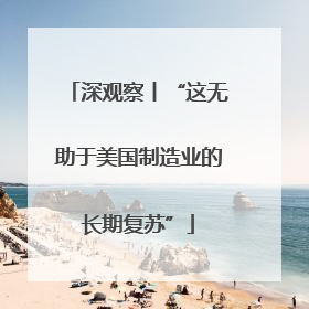 深观察丨“这无助于美国制造业的长期复苏”