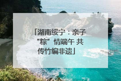 湖南绥宁：亲子“粽”情端午 共传竹编非遗
