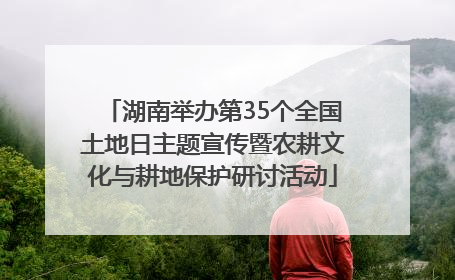 湖南举办第35个全国土地日主题宣传暨农耕文化与耕地保护研讨活动