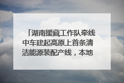 湖南援藏工作队牵线中车建起高原上首条清洁能源装配产线，本地大学生成车间检验员