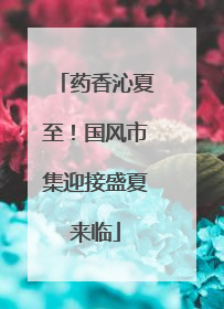 药香沁夏至！国风市集迎接盛夏来临