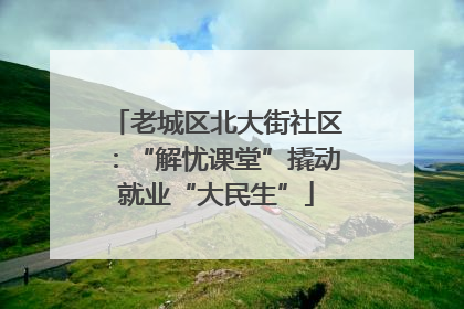 老城区北大街社区：“解忧课堂”撬动就业“大民生”
