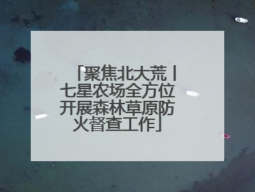 聚焦北大荒丨七星农场全方位开展森林草原防火督查工作