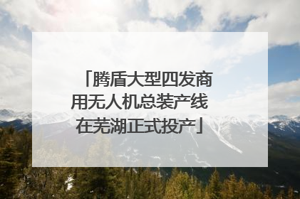腾盾大型四发商用无人机总装产线在芜湖正式投产