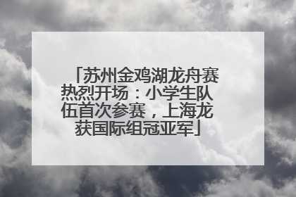 苏州金鸡湖龙舟赛热烈开场：小学生队伍首次参赛，上海龙获国际组冠亚军