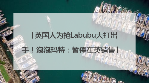 英国人为抢Labubu大打出手！泡泡玛特：暂停在英销售