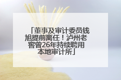 董事及审计委员钱旭提前离任！泸州老窖曾26年持续聘用本地审计所
