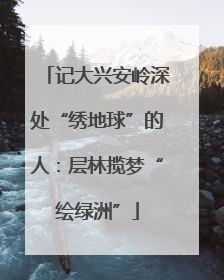 记大兴安岭深处“绣地球”的人：层林揽梦“绘绿洲”