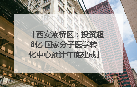 西安灞桥区：投资超8亿 国家分子医学转化中心预计年底建成