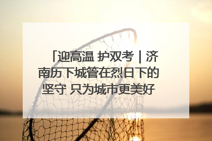 迎高温 护双考｜济南历下城管在烈日下的坚守 只为城市更美好 学子更安心