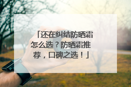 还在纠结防晒霜怎么选？防晒霜推荐，口碑之选！