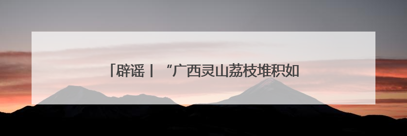 辟谣丨“广西灵山荔枝堆积如山，只能贱卖”为不实信息！