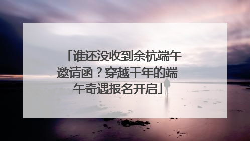 谁还没收到余杭端午邀请函？穿越千年的端午奇遇报名开启