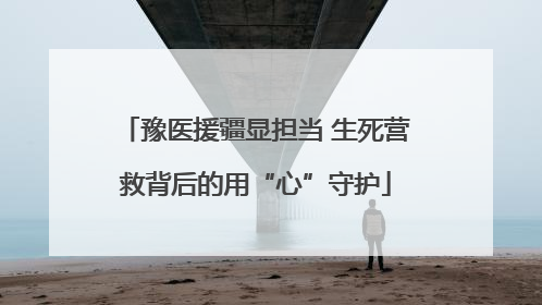 豫医援疆显担当 生死营救背后的用“心”守护