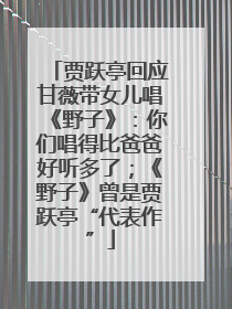 贾跃亭回应甘薇带女儿唱《野子》：你们唱得比爸爸好听多了；《野子》曾是贾跃亭“代表作”