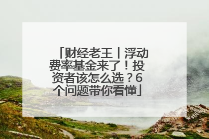 财经老王丨浮动费率基金来了！投资者该怎么选？6个问题带你看懂