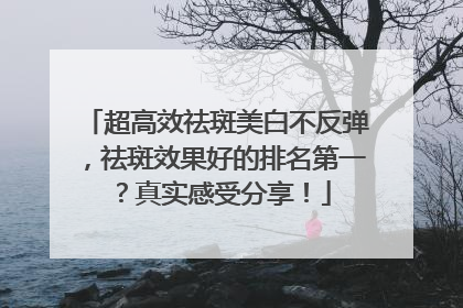 超高效祛斑美白不反弹，祛斑效果好的排名第一？真实感受分享！