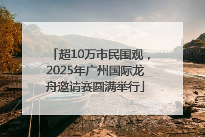 超10万市民围观，2025年广州国际龙舟邀请赛圆满举行