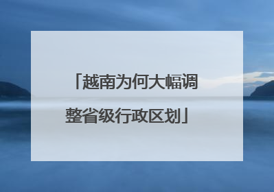 越南为何大幅调整省级行政区划