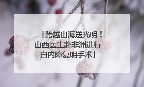 跨越山海送光明！山西医生赴非洲进行白内障复明手术