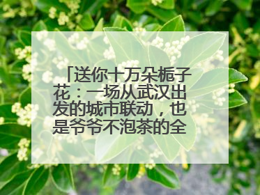 送你十万朵栀子花：一场从武汉出发的城市联动，也是爷爷不泡茶的全国绽放之旅