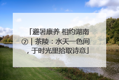 避暑康养 相约湖南②｜茶陵：水天一色间，于时光里拾取诗意