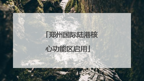 郑州国际陆港核心功能区启用