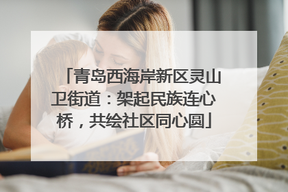 青岛西海岸新区灵山卫街道：架起民族连心桥，共绘社区同心圆