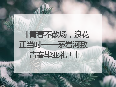 青春不散场，浪花正当时——茅岩河致青春毕业礼！