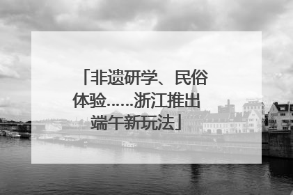 非遗研学、民俗体验……浙江推出端午新玩法