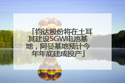 钧达股份将在土耳其建设5GW电池基地,阿曼基地预计今年年底建成投产