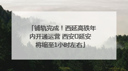 铺轨完成！西延高铁年内开通运营 西安⇌延安将缩至1小时左右