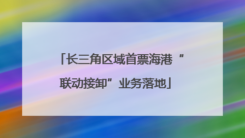 长三角区域首票海港“联动接卸”业务落地