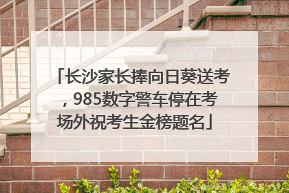 长沙家长捧向日葵送考，985数字警车停在考场外祝考生金榜题名