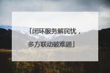 闭环服务解民忧，多方联动破难题