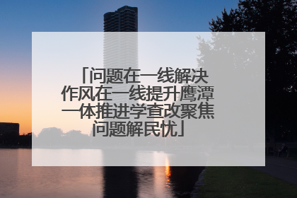 问题在一线解决 作风在一线提升鹰潭一体推进学查改聚焦问题解民忧