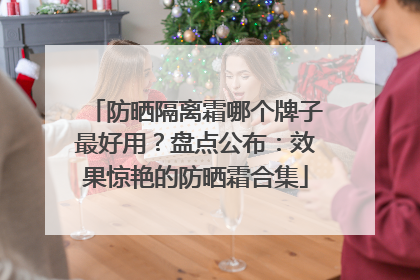 防晒隔离霜哪个牌子最好用？盘点公布：效果惊艳的防晒霜合集