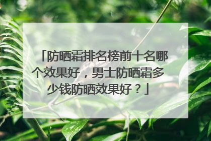 防晒霜排名榜前十名哪个效果好，男士防晒霜多少钱防晒效果好？