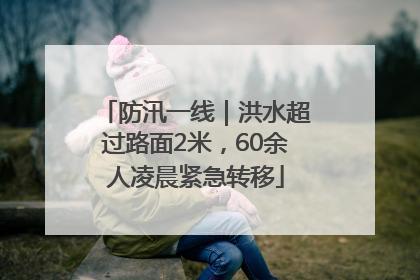 防汛一线｜洪水超过路面2米，60余人凌晨紧急转移